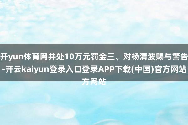 开yun体育网并处10万元罚金三、对杨清波赐与警告-开云kaiyun登录入口登录APP下载(中国)官方网站