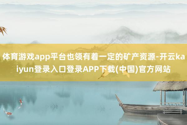 体育游戏app平台也领有着一定的矿产资源-开云kaiyun登录入口登录APP下载(中国)官方网站