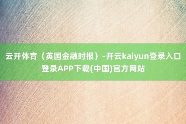 云开体育（英国金融时报）-开云kaiyun登录入口登录APP下载(中国)官方网站
