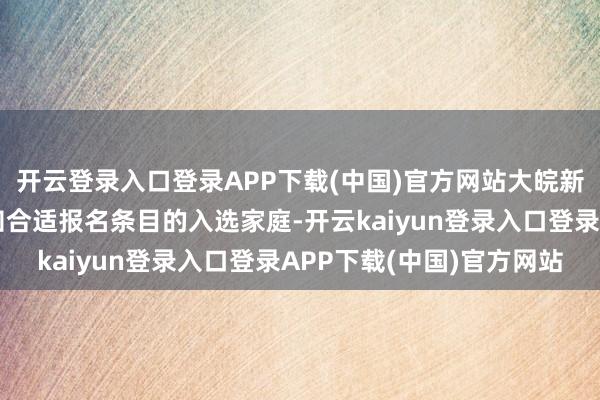 开云登录入口登录APP下载(中国)官方网站大皖新闻记者将逐个电话告知合适报名条目的入选家庭-开云kaiyun登录入口登录APP下载(中国)官方网站