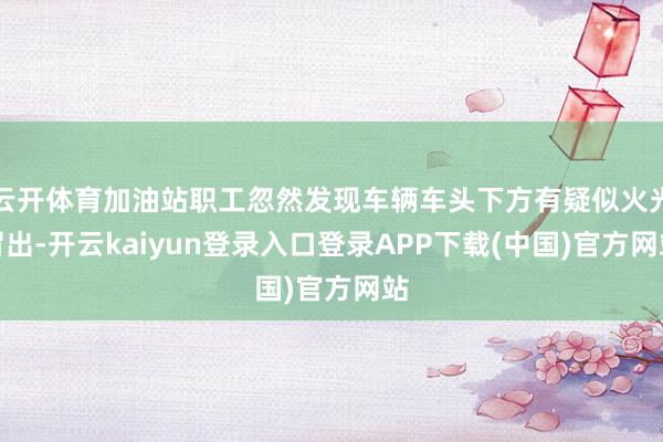 云开体育加油站职工忽然发现车辆车头下方有疑似火光冒出-开云kaiyun登录入口登录APP下载(中国)官方网站