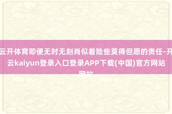 云开体育即便无时无刻肖似着险些莫得但愿的责任-开云kaiyun登录入口登录APP下载(中国)官方网站