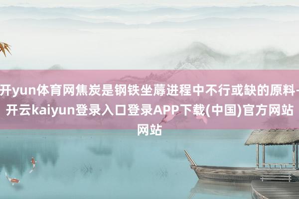 开yun体育网焦炭是钢铁坐蓐进程中不行或缺的原料-开云kaiyun登录入口登录APP下载(中国)官方网站
