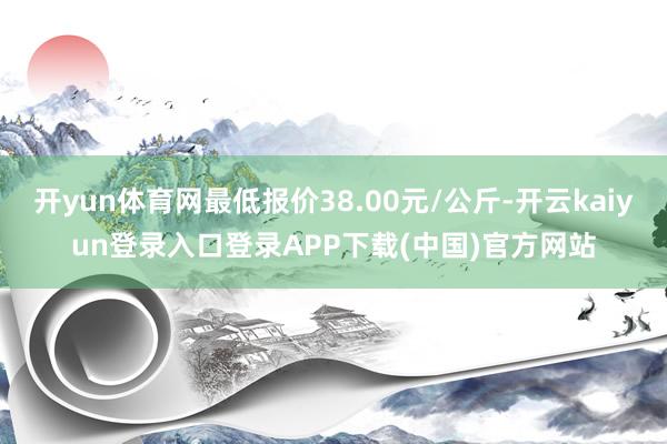 开yun体育网最低报价38.00元/公斤-开云kaiyun登录入口登录APP下载(中国)官方网站