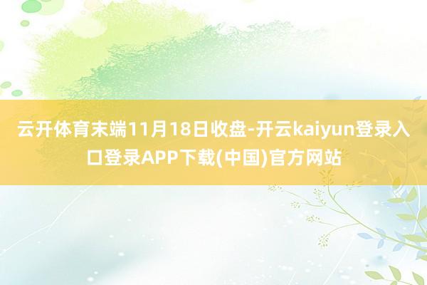 云开体育末端11月18日收盘-开云kaiyun登录入口登录APP下载(中国)官方网站