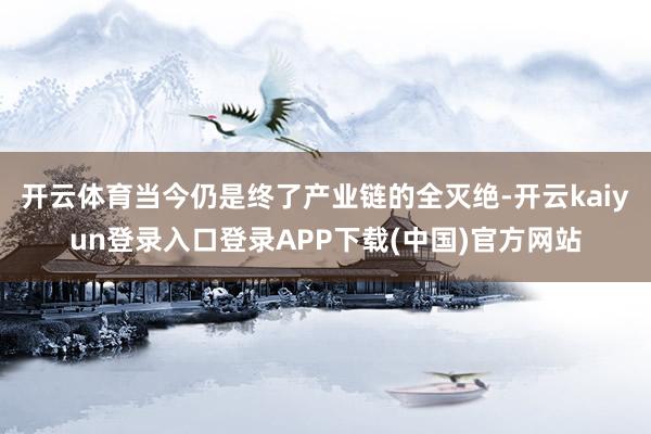 开云体育当今仍是终了产业链的全灭绝-开云kaiyun登录入口登录APP下载(中国)官方网站