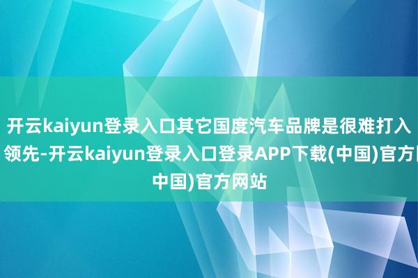 开云kaiyun登录入口其它国度汽车品牌是很难打入的！领先-开云kaiyun登录入口登录APP下载(中国)官方网站