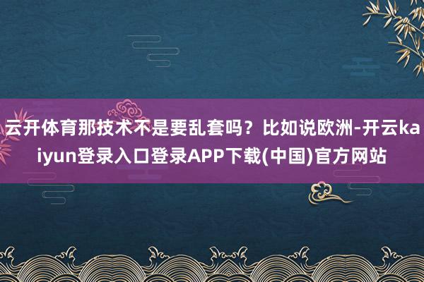 云开体育那技术不是要乱套吗？比如说欧洲-开云kaiyun登录入口登录APP下载(中国)官方网站