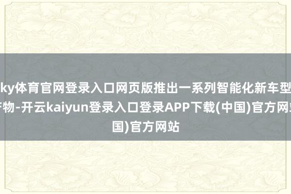 ky体育官网登录入口网页版推出一系列智能化新车型产物-开云kaiyun登录入口登录APP下载(中国)官方网站
