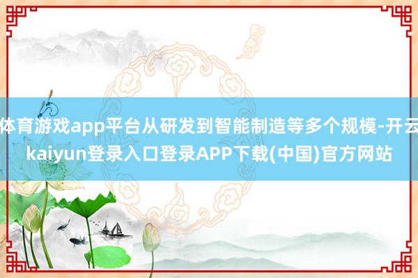 体育游戏app平台从研发到智能制造等多个规模-开云kaiyun登录入口登录APP下载(中国)官方网站