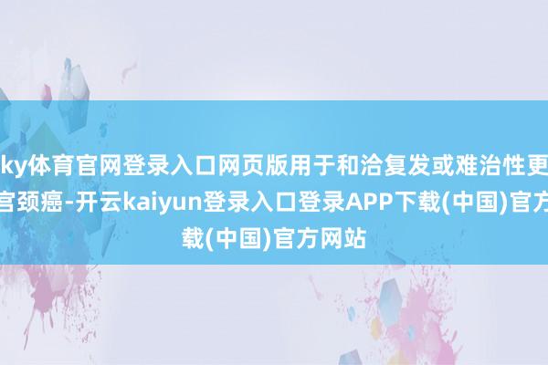 ky体育官网登录入口网页版用于和洽复发或难治性更正性宫颈癌-开云kaiyun登录入口登录APP下载(中国)官方网站