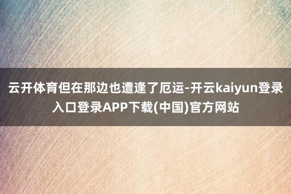 云开体育但在那边也遭逢了厄运-开云kaiyun登录入口登录APP下载(中国)官方网站