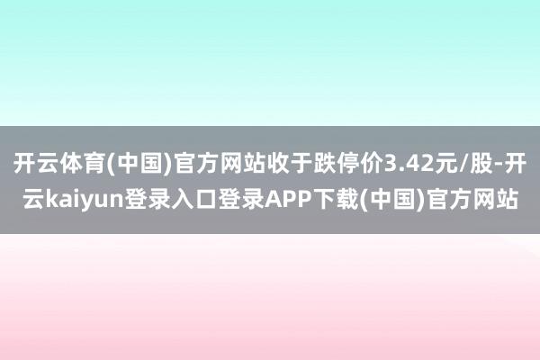 开云体育(中国)官方网站收于跌停价3.42元/股-开云kaiyun登录入口登录APP下载(中国)官方网站