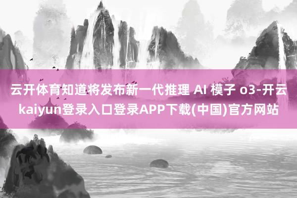 云开体育知道将发布新一代推理 AI 模子 o3-开云kaiyun登录入口登录APP下载(中国)官方网站