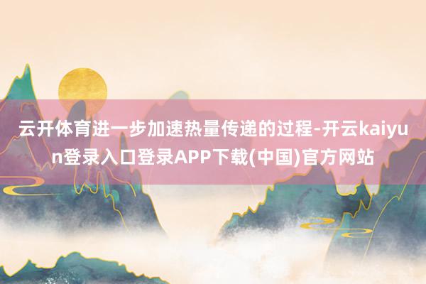 云开体育进一步加速热量传递的过程-开云kaiyun登录入口登录APP下载(中国)官方网站