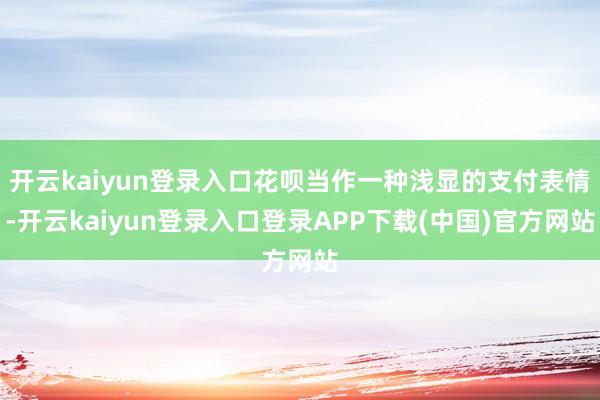 开云kaiyun登录入口花呗当作一种浅显的支付表情-开云kaiyun登录入口登录APP下载(中国)官方网站
