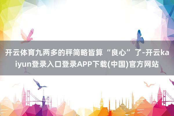 开云体育九两多的秤简略皆算 “良心” 了-开云kaiyun登录入口登录APP下载(中国)官方网站