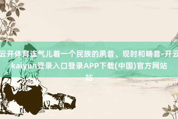 云开体育连气儿着一个民族的夙昔、现时和畴昔-开云kaiyun登录入口登录APP下载(中国)官方网站