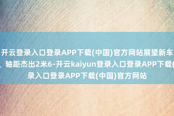 开云登录入口登录APP下载(中国)官方网站展望新车车长将超4米6、轴距杰出2米6-开云kaiyun登录入口登录APP下载(中国)官方网站