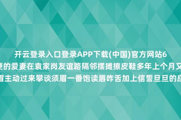 开云登录入口登录APP下载(中国)官方网站60多岁的老段和腿脚未便的爱妻在袁家岗友谊路隔邻摆摊擦皮鞋多年上个月又名年岁相仿的目生须眉主动过来攀谈须眉一番饱读唇咋舌加上信誓旦旦的应许让老段信认为真不错租到爱心亭对方称不错先交1万元行径费畅通费给他用于打点有计划事成之后再给剩余的用度一心念念改善环境的老段有些心动了细君俩经由考虑后老段将蕴蓄多年的1万元现款交给对方去服务没过多久竟从一位一又友处不测得知