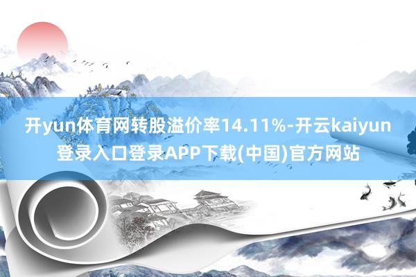 开yun体育网转股溢价率14.11%-开云kaiyun登录入口登录APP下载(中国)官方网站