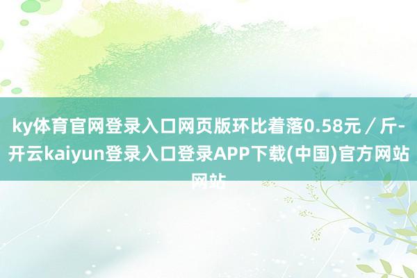 ky体育官网登录入口网页版环比着落0.58元／斤-开云kaiyun登录入口登录APP下载(中国)官方网站
