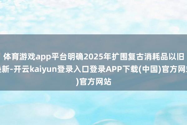 体育游戏app平台明确2025年扩围复古消耗品以旧换新-开云kaiyun登录入口登录APP下载(中国)官方网站