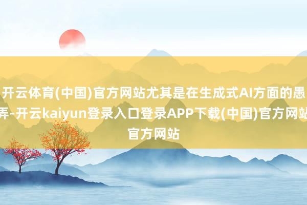 开云体育(中国)官方网站尤其是在生成式AI方面的愚弄-开云kaiyun登录入口登录APP下载(中国)官方网站