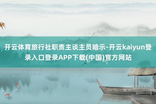 开云体育旅行社职责主谈主员暗示-开云kaiyun登录入口登录APP下载(中国)官方网站