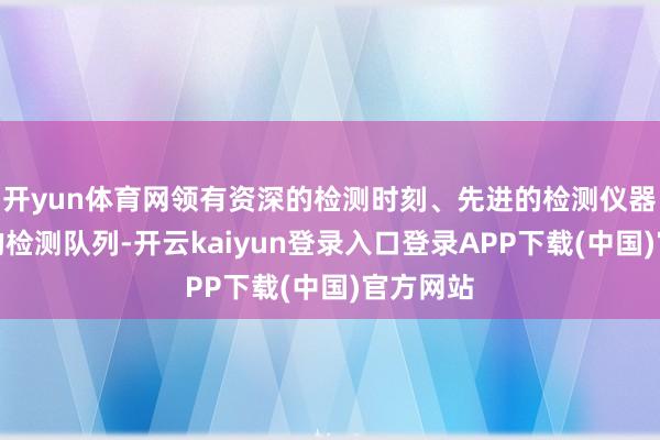 开yun体育网领有资深的检测时刻、先进的检测仪器和专科的检测队列-开云kaiyun登录入口登录APP下载(中国)官方网站
