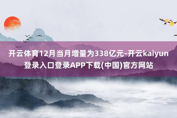 开云体育12月当月增量为338亿元-开云kaiyun登录入口登录APP下载(中国)官方网站