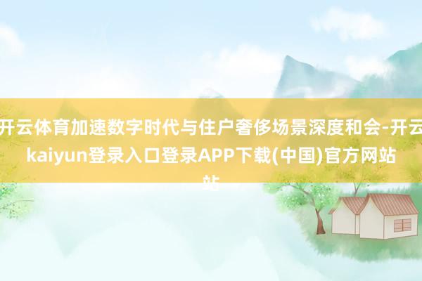 开云体育加速数字时代与住户奢侈场景深度和会-开云kaiyun登录入口登录APP下载(中国)官方网站