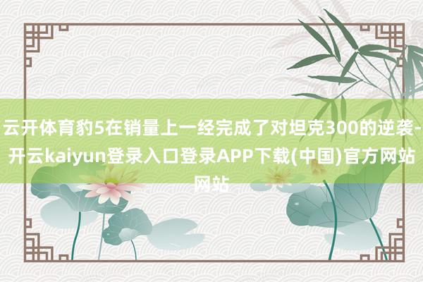 云开体育豹5在销量上一经完成了对坦克300的逆袭-开云kaiyun登录入口登录APP下载(中国)官方网站