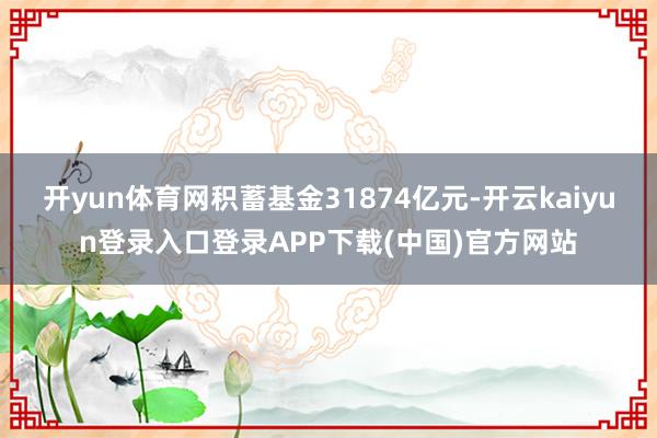 开yun体育网积蓄基金31874亿元-开云kaiyun登录入口登录APP下载(中国)官方网站