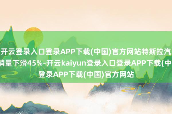 开云登录入口登录APP下载(中国)官方网站特斯拉汽车在欧洲的销量下滑45%-开云kaiyun登录入口登录APP下载(中国)官方网站
