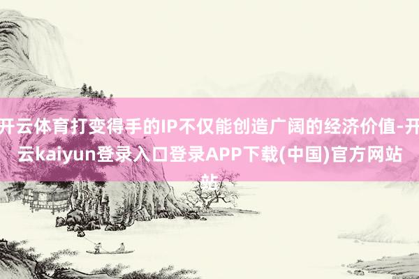 开云体育打变得手的IP不仅能创造广阔的经济价值-开云kaiyun登录入口登录APP下载(中国)官方网站