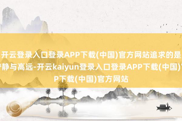 开云登录入口登录APP下载(中国)官方网站追求的是内心的宁静与高远-开云kaiyun登录入口登录APP下载(中国)官方网站