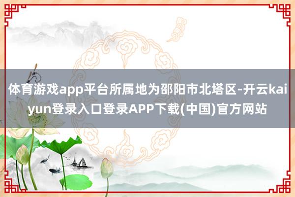 体育游戏app平台所属地为邵阳市北塔区-开云kaiyun登录入口登录APP下载(中国)官方网站