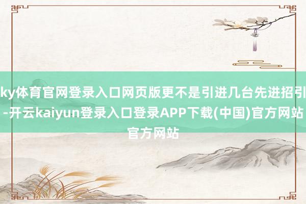 ky体育官网登录入口网页版更不是引进几台先进招引-开云kaiyun登录入口登录APP下载(中国)官方网站