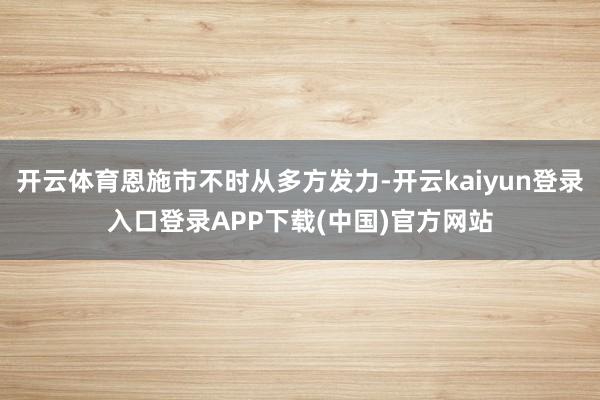 开云体育恩施市不时从多方发力-开云kaiyun登录入口登录APP下载(中国)官方网站