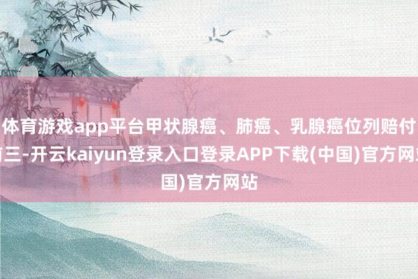 体育游戏app平台甲状腺癌、肺癌、乳腺癌位列赔付前三-开云kaiyun登录入口登录APP下载(中国)官方网站