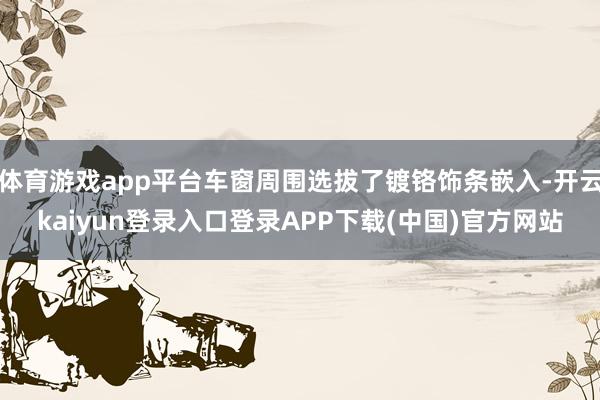 体育游戏app平台车窗周围选拔了镀铬饰条嵌入-开云kaiyun登录入口登录APP下载(中国)官方网站