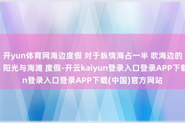 开yun体育网海边度假 对于纵情海占一半 吹海边的风 海边享受解放 阳光与海滩 度假-开云kaiyun登录入口登录APP下载(中国)官方网站