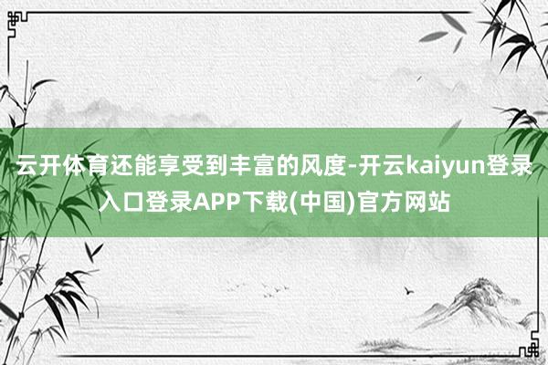云开体育还能享受到丰富的风度-开云kaiyun登录入口登录APP下载(中国)官方网站