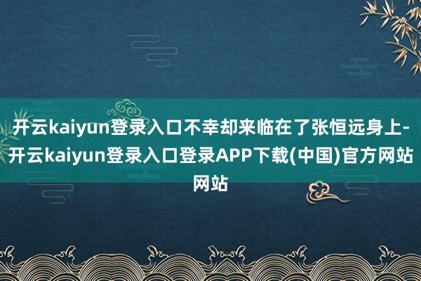 开云kaiyun登录入口不幸却来临在了张恒远身上-开云kaiyun登录入口登录APP下载(中国)官方网站