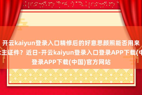 开云kaiyun登录入口精修后的好意思颜照能否用来办理个东说念主证件？近日-开云kaiyun登录入口登录APP下载(中国)官方网站