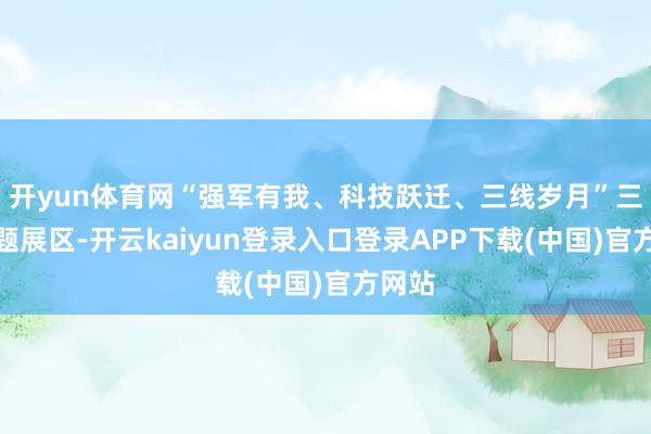 开yun体育网“强军有我、科技跃迁、三线岁月”三个专题展区-开云kaiyun登录入口登录APP下载(中国)官方网站
