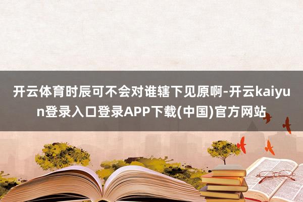 开云体育时辰可不会对谁辖下见原啊-开云kaiyun登录入口登录APP下载(中国)官方网站