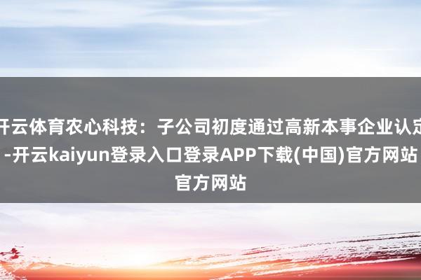 开云体育农心科技：子公司初度通过高新本事企业认定-开云kaiyun登录入口登录APP下载(中国)官方网站