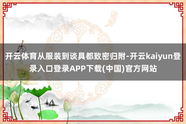 开云体育从服装到谈具都致密归附-开云kaiyun登录入口登录APP下载(中国)官方网站